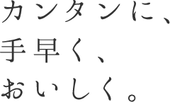 カンタンに、手早く、おいしく。